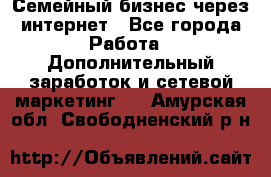 Семейный бизнес через интернет - Все города Работа » Дополнительный заработок и сетевой маркетинг   . Амурская обл.,Свободненский р-н